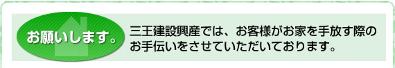 お願いします。三王建設興産では、お客様がお家を手放す際のお手伝いをさせていただいております。 お願いします。三王建設興産では、お客様がお家を手放す際のお手伝いをさせていただいております。